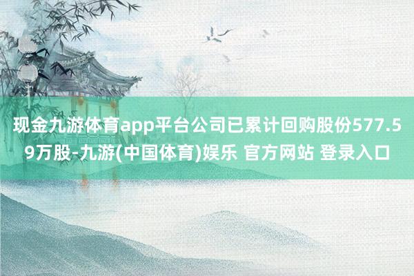 现金九游体育app平台公司已累计回购股份577.59万股-九游(中国体育)娱乐 官方网站 登录入口