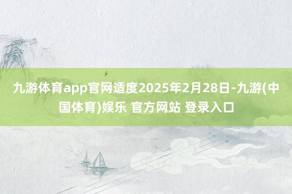 九游体育app官网适度2025年2月28日-九游(中国体育)娱乐 官方网站 登录入口