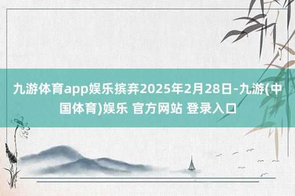 九游体育app娱乐摈弃2025年2月28日-九游(中国体育)娱乐 官方网站 登录入口
