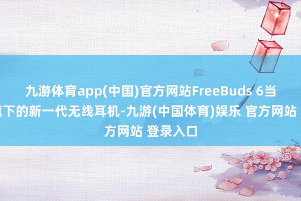 九游体育app(中国)官方网站FreeBuds 6当作华为旗下的新一代无线耳机-九游(中国体育)娱乐 官方网站 登录入口