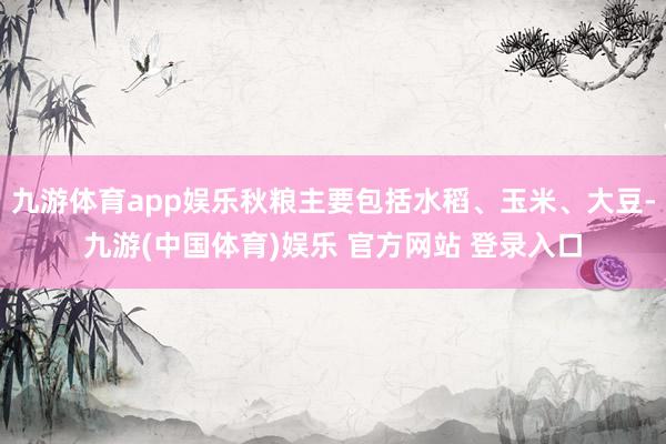 九游体育app娱乐秋粮主要包括水稻、玉米、大豆-九游(中国体育)娱乐 官方网站 登录入口