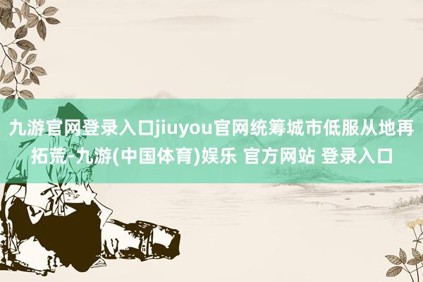 九游官网登录入口jiuyou官网统筹城市低服从地再拓荒-九游(中国体育)娱乐 官方网站 登录入口