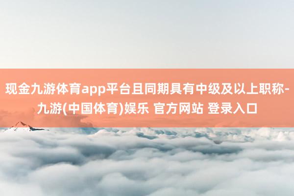 现金九游体育app平台且同期具有中级及以上职称-九游(中国体育)娱乐 官方网站 登录入口