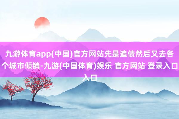 九游体育app(中国)官方网站先是追债然后又去各个城市倾销-九游(中国体育)娱乐 官方网站 登录入口