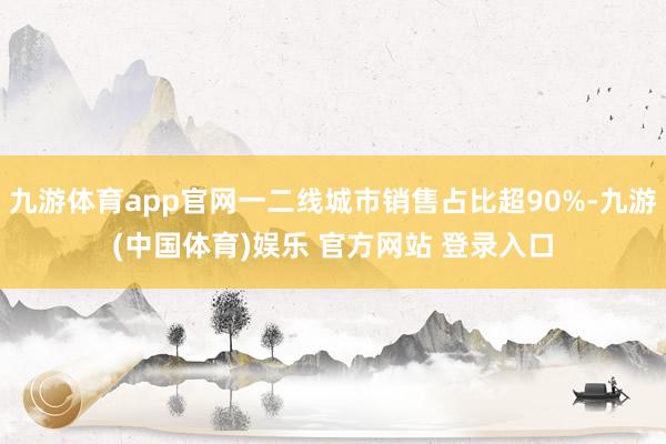 九游体育app官网一二线城市销售占比超90%-九游(中国体育)娱乐 官方网站 登录入口