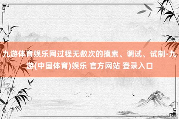 九游体育娱乐网过程无数次的摸索、调试、试制-九游(中国体育)娱乐 官方网站 登录入口