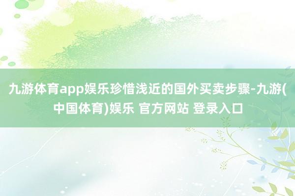 九游体育app娱乐珍惜浅近的国外买卖步骤-九游(中国体育)娱乐 官方网站 登录入口