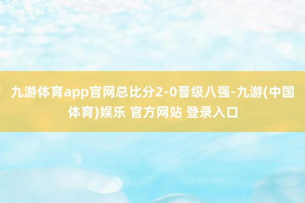 九游体育app官网总比分2-0晋级八强-九游(中国体育)娱乐 官方网站 登录入口