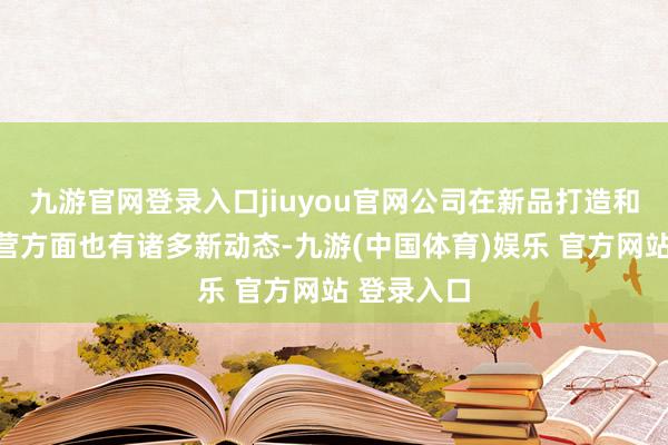 九游官网登录入口jiuyou官网公司在新品打造和渠说念运营方面也有诸多新动态-九游(中国体育)娱乐 官方网站 登录入口