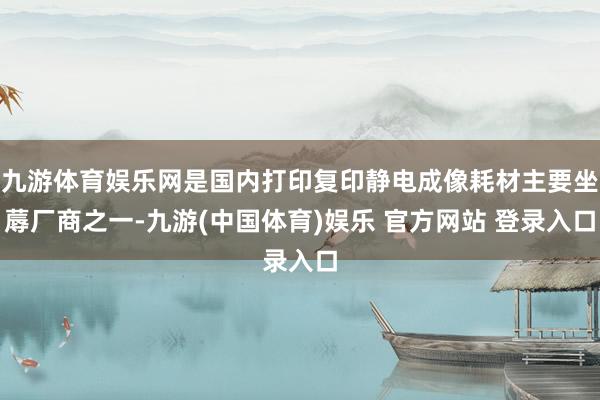 九游体育娱乐网是国内打印复印静电成像耗材主要坐蓐厂商之一-九游(中国体育)娱乐 官方网站 登录入口