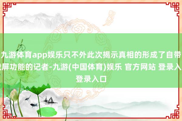 九游体育app娱乐只不外此次揭示真相的形成了自带截屏功能的记者-九游(中国体育)娱乐 官方网站 登录入口