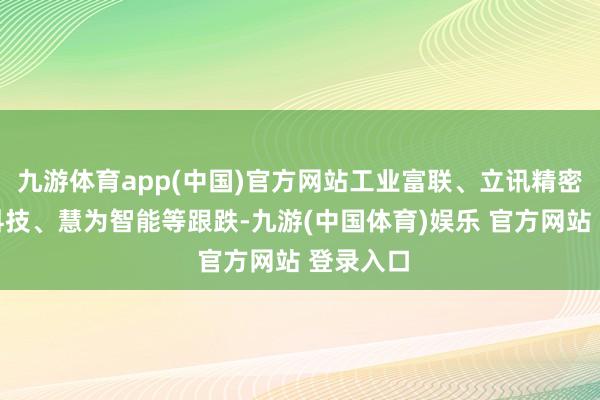 九游体育app(中国)官方网站工业富联、立讯精密、向阳科技、慧为智能等跟跌-九游(中国体育)娱乐 官方网站 登录入口