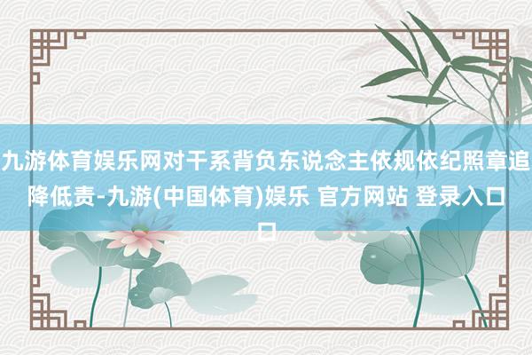 九游体育娱乐网对干系背负东说念主依规依纪照章追降低责-九游(中国体育)娱乐 官方网站 登录入口