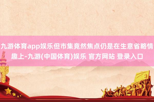 九游体育app娱乐但市集竟然焦点仍是在生意省略情趣上-九游(中国体育)娱乐 官方网站 登录入口