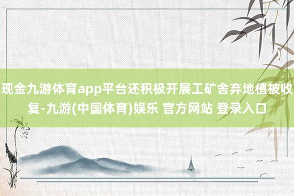 现金九游体育app平台还积极开展工矿舍弃地植被收复-九游(中国体育)娱乐 官方网站 登录入口
