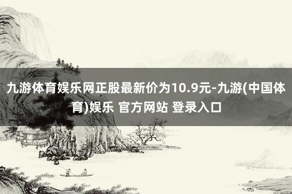 九游体育娱乐网正股最新价为10.9元-九游(中国体育)娱乐 官方网站 登录入口