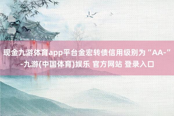 现金九游体育app平台金宏转债信用级别为“AA-”-九游(中国体育)娱乐 官方网站 登录入口