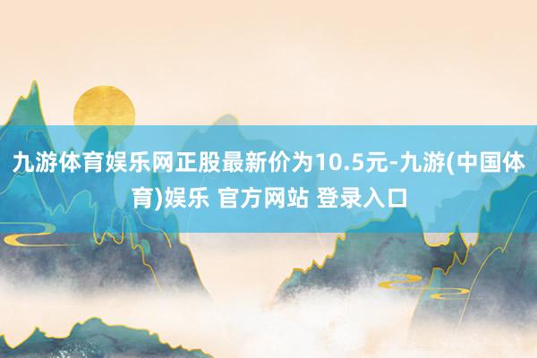 九游体育娱乐网正股最新价为10.5元-九游(中国体育)娱乐 官方网站 登录入口