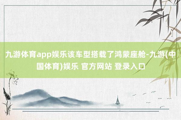 九游体育app娱乐该车型搭载了鸿蒙座舱-九游(中国体育)娱乐 官方网站 登录入口