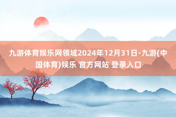 九游体育娱乐网领域2024年12月31日-九游(中国体育)娱乐 官方网站 登录入口