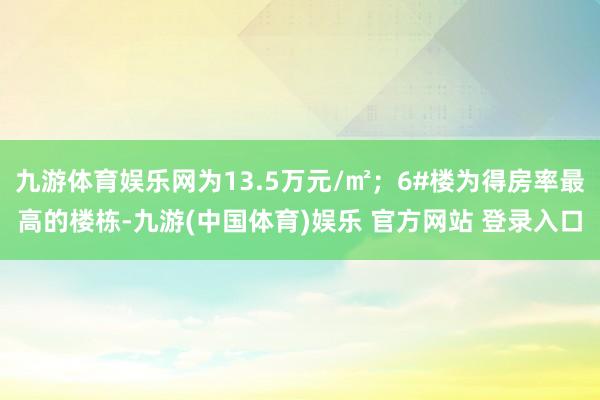九游体育娱乐网为13.5万元/㎡；6#楼为得房率最高的楼栋-九游(中国体育)娱乐 官方网站 登录入口