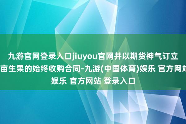 九游官网登录入口jiuyou官网并以期货神气订立了当地4万亩生果的始终收购合同-九游(中国体育)娱乐 官方网站 登录入口