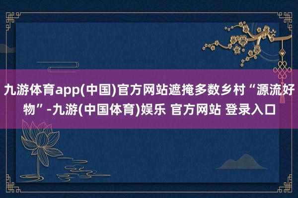 九游体育app(中国)官方网站遮掩多数乡村“源流好物”-九游(中国体育)娱乐 官方网站 登录入口
