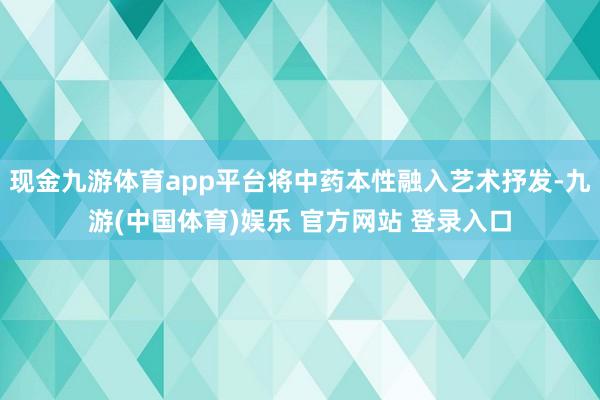 现金九游体育app平台将中药本性融入艺术抒发-九游(中国体育)娱乐 官方网站 登录入口