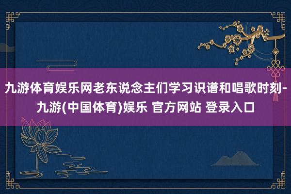 九游体育娱乐网老东说念主们学习识谱和唱歌时刻-九游(中国体育)娱乐 官方网站 登录入口