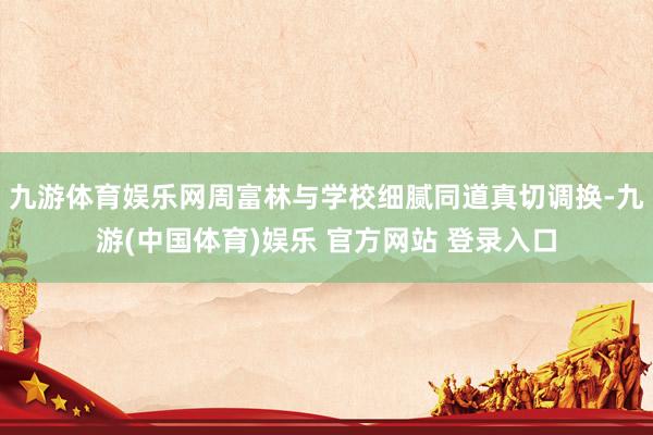 九游体育娱乐网周富林与学校细腻同道真切调换-九游(中国体育)娱乐 官方网站 登录入口