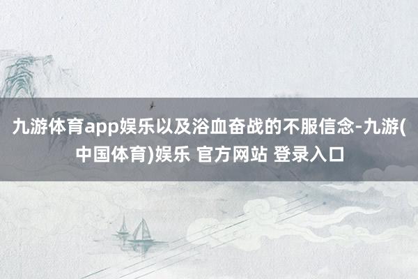 九游体育app娱乐以及浴血奋战的不服信念-九游(中国体育)娱乐 官方网站 登录入口