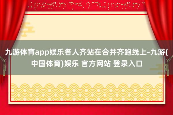 九游体育app娱乐各人齐站在合并齐跑线上-九游(中国体育)娱乐 官方网站 登录入口