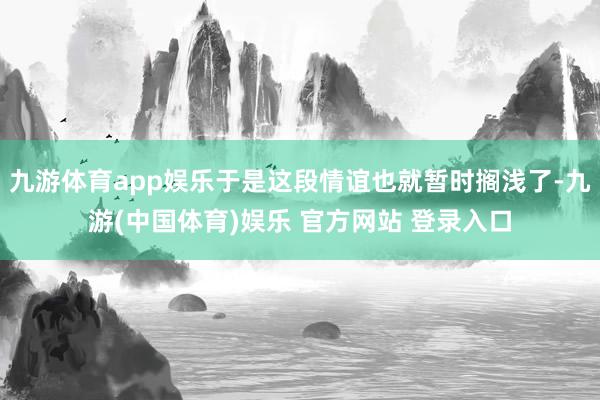 九游体育app娱乐于是这段情谊也就暂时搁浅了-九游(中国体育)娱乐 官方网站 登录入口