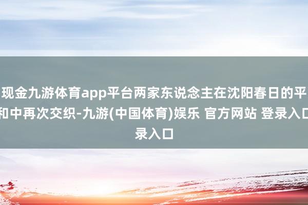 现金九游体育app平台两家东说念主在沈阳春日的平和中再次交织-九游(中国体育)娱乐 官方网站 登录入口