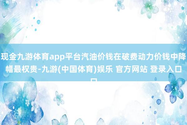 现金九游体育app平台汽油价钱在破费动力价钱中降幅最权贵-九游(中国体育)娱乐 官方网站 登录入口