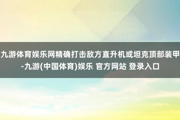 九游体育娱乐网精确打击敌方直升机或坦克顶部装甲-九游(中国体育)娱乐 官方网站 登录入口