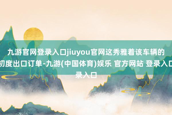 九游官网登录入口jiuyou官网这秀雅着该车辆的初度出口订单-九游(中国体育)娱乐 官方网站 登录入口