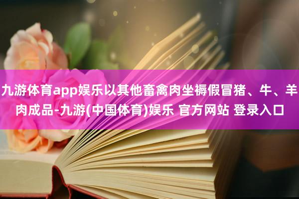 九游体育app娱乐以其他畜禽肉坐褥假冒猪、牛、羊肉成品-九游(中国体育)娱乐 官方网站 登录入口