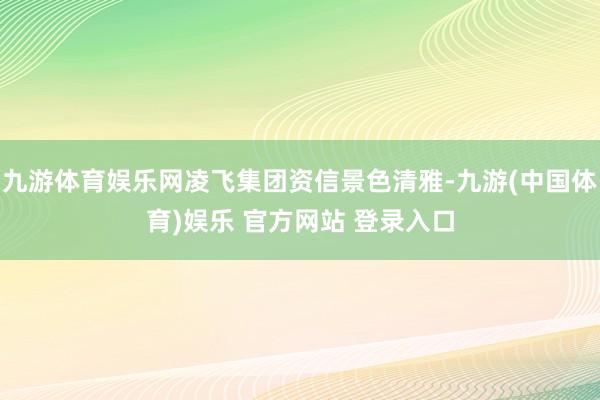 九游体育娱乐网凌飞集团资信景色清雅-九游(中国体育)娱乐 官方网站 登录入口
