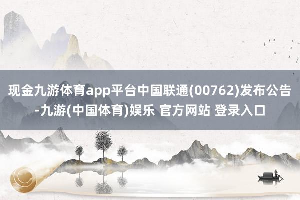 现金九游体育app平台中国联通(00762)发布公告-九游(中国体育)娱乐 官方网站 登录入口