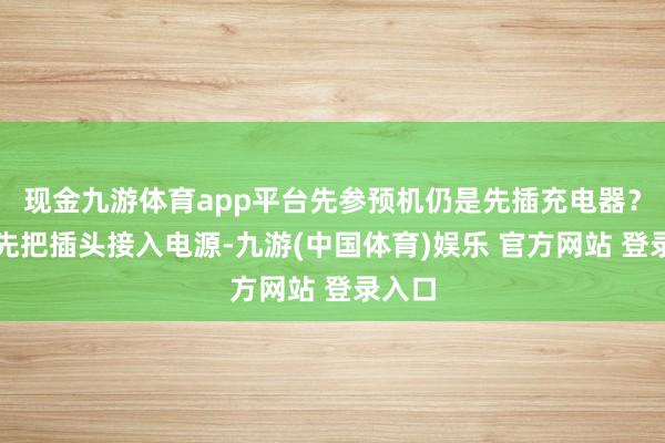 现金九游体育app平台先参预机仍是先插充电器？应该先把插头接入电源-九游(中国体育)娱乐 官方网站 登录入口