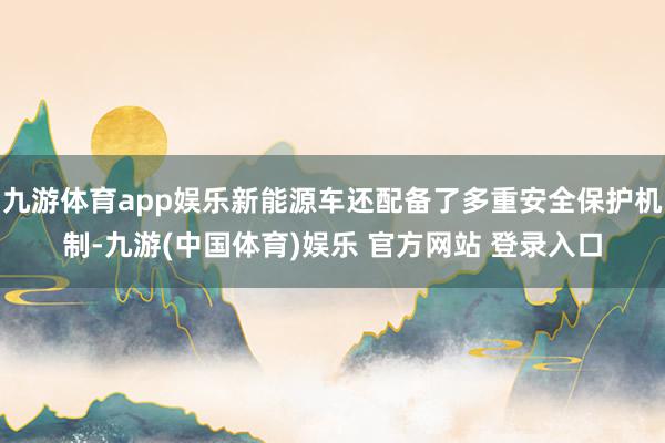 九游体育app娱乐新能源车还配备了多重安全保护机制-九游(中国体育)娱乐 官方网站 登录入口