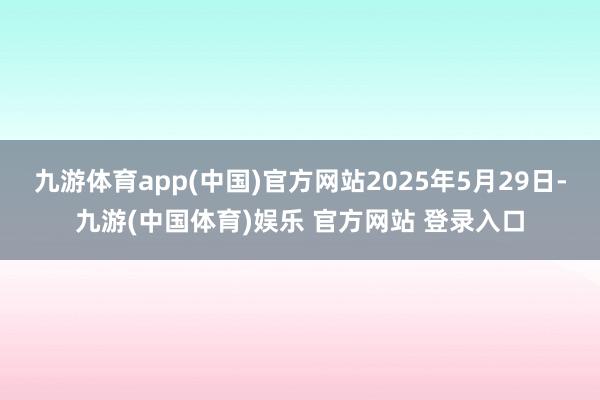 九游体育app(中国)官方网站2025年5月29日-九游(中国体育)娱乐 官方网站 登录入口