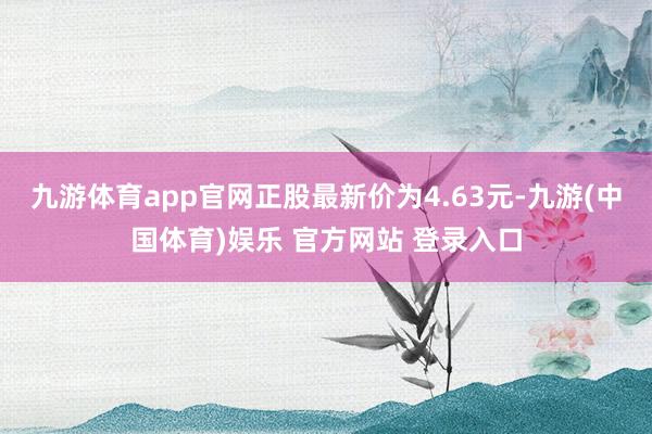 九游体育app官网正股最新价为4.63元-九游(中国体育)娱乐 官方网站 登录入口