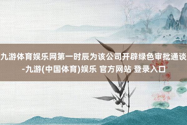 九游体育娱乐网第一时辰为该公司开辟绿色审批通谈-九游(中国体育)娱乐 官方网站 登录入口