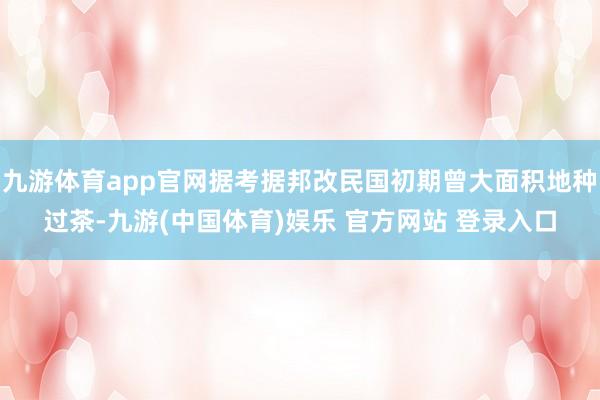九游体育app官网据考据邦改民国初期曾大面积地种过茶-九游(中国体育)娱乐 官方网站 登录入口