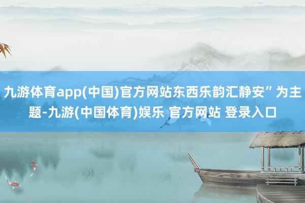 九游体育app(中国)官方网站东西乐韵汇静安”为主题-九游(中国体育)娱乐 官方网站 登录入口