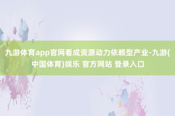 九游体育app官网看成资源动力依赖型产业-九游(中国体育)娱乐 官方网站 登录入口