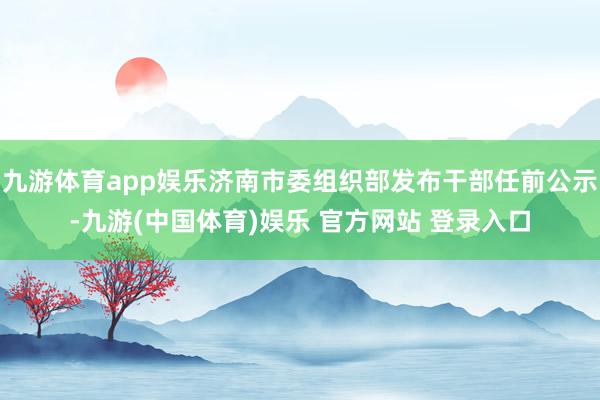九游体育app娱乐济南市委组织部发布干部任前公示-九游(中国体育)娱乐 官方网站 登录入口