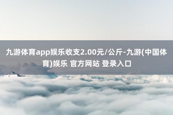 九游体育app娱乐收支2.00元/公斤-九游(中国体育)娱乐 官方网站 登录入口